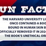 The Harvard University Library once contained a book bound in human skin but officially removed it in 2024 due to the book’s unethical origins